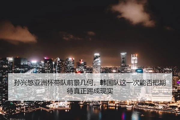 孙兴慜亚洲杯带队前景几何，韩国队这一次能否把期待真正踢成现实